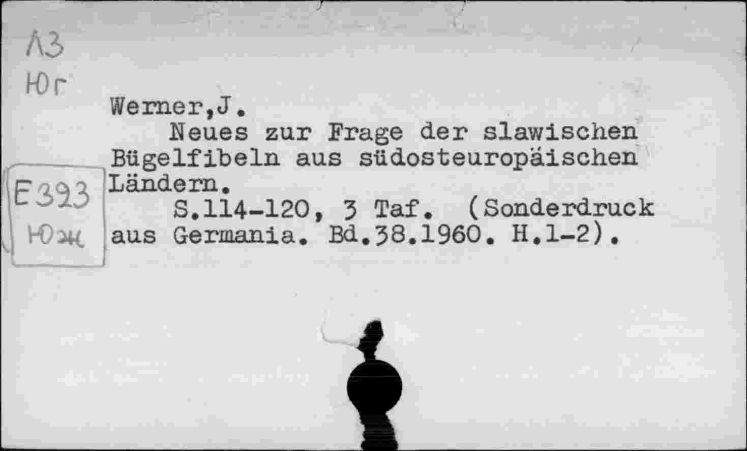 ﻿A3
Юг
Werner, J.
Neues zur Frage der slawischen Bügelfibeln aus südosteuropäischen Ländern.
S.114-120, 3 Taf. (Sonderdruck aus Germania. Bd.38.I960. H.l-2).
E323
і Юж.